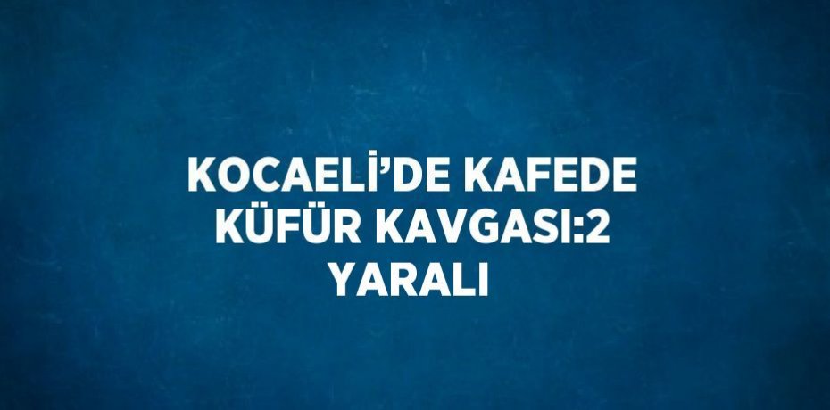 KOCAELİ’DE KAFEDE KÜFÜR KAVGASI:2 YARALI