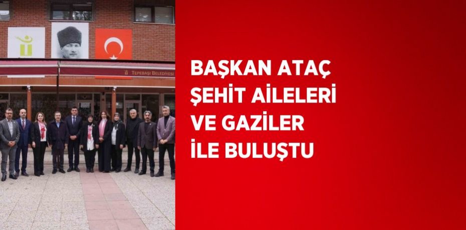 BAŞKAN ATAÇ ŞEHİT AİLELERİ VE GAZİLER İLE BULUŞTU
