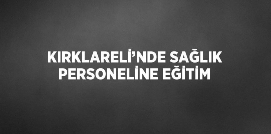 KIRKLARELİ’NDE SAĞLIK PERSONELİNE EĞİTİM