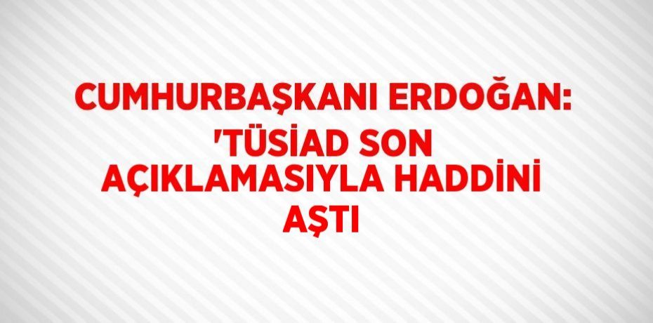 CUMHURBAŞKANI ERDOĞAN: 'TÜSİAD SON AÇIKLAMASIYLA HADDİNİ AŞTI