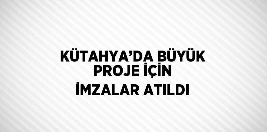 KÜTAHYA’DA BÜYÜK PROJE İÇİN İMZALAR ATILDI
