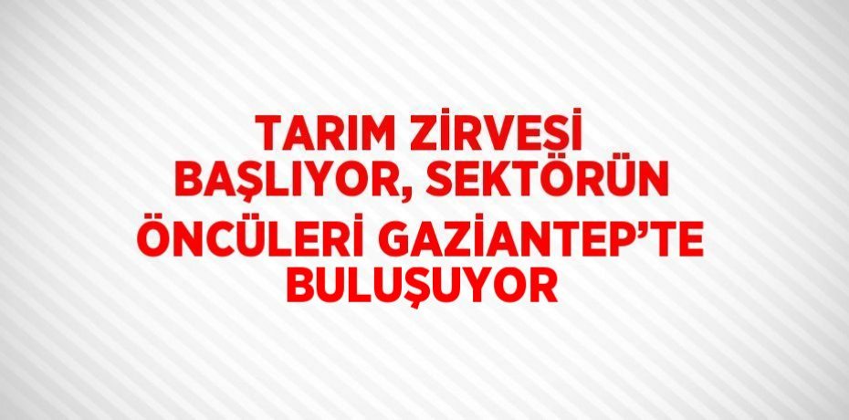 TARIM ZİRVESİ BAŞLIYOR, SEKTÖRÜN ÖNCÜLERİ GAZİANTEP’TE BULUŞUYOR