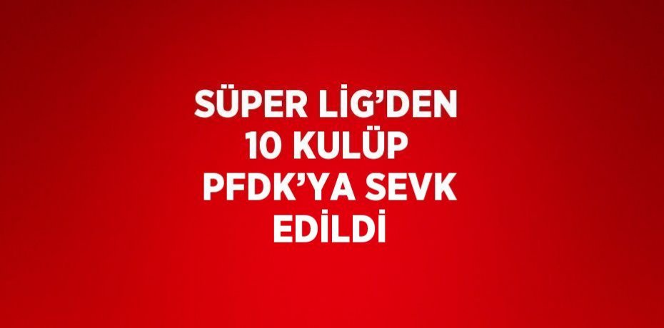 SÜPER LİG’DEN 10 KULÜP PFDK’YA SEVK EDİLDİ