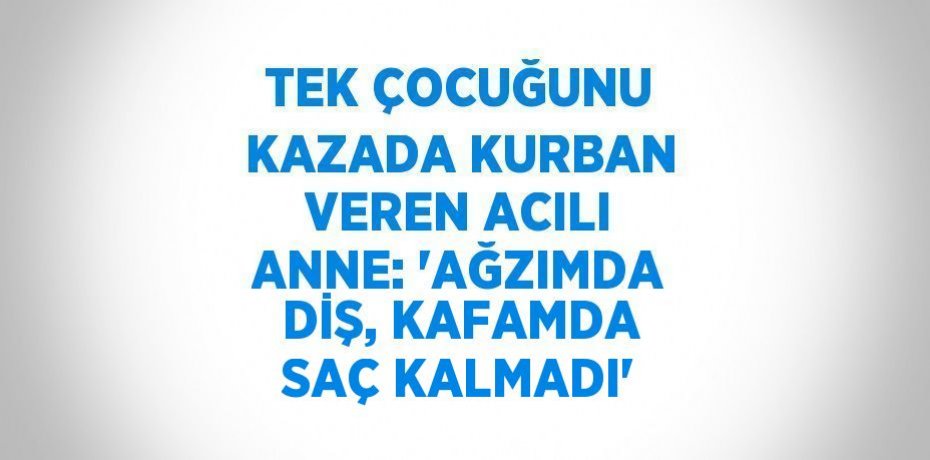 TEK ÇOCUĞUNU KAZADA KURBAN VEREN ACILI ANNE: 'AĞZIMDA DİŞ, KAFAMDA SAÇ KALMADI'
