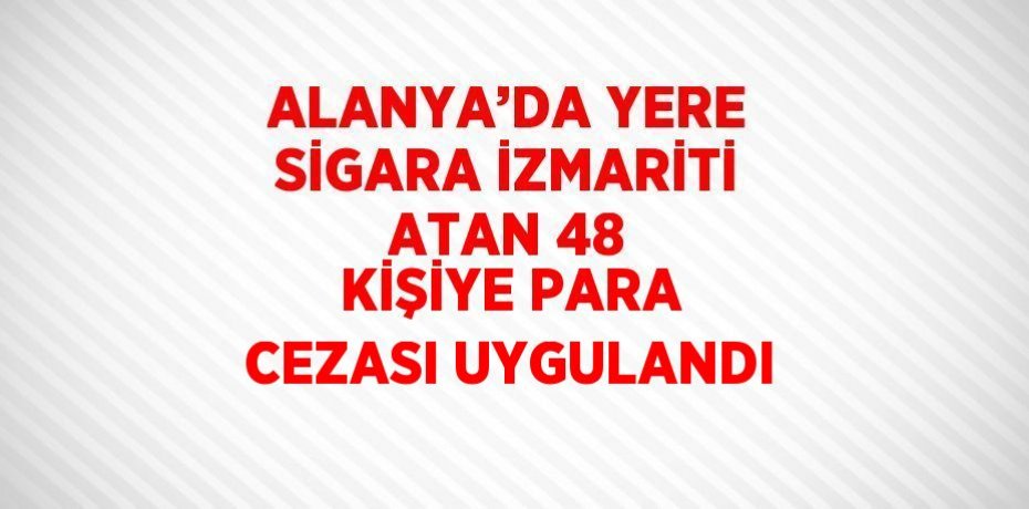 ALANYA’DA YERE SİGARA İZMARİTİ ATAN 48 KİŞİYE PARA CEZASI UYGULANDI