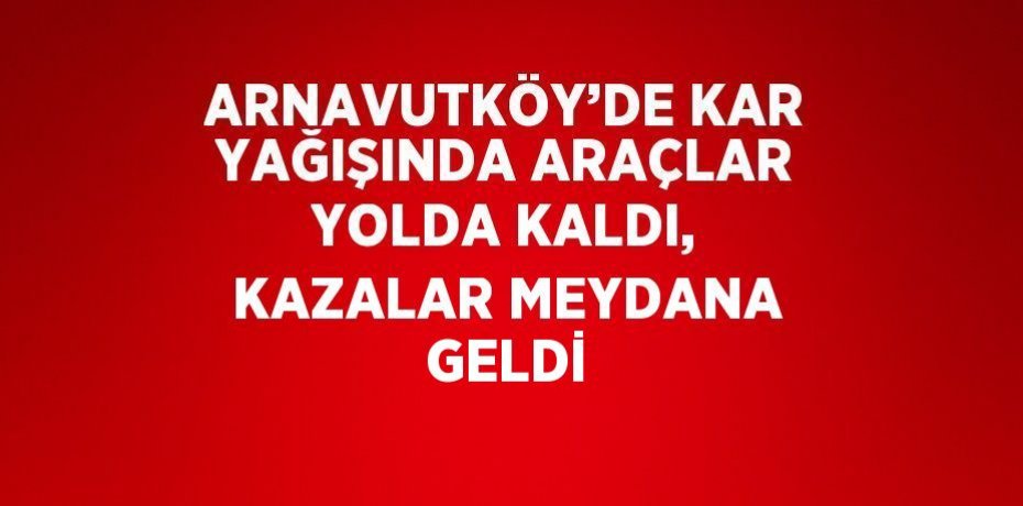 ARNAVUTKÖY’DE KAR YAĞIŞINDA ARAÇLAR YOLDA KALDI, KAZALAR MEYDANA GELDİ