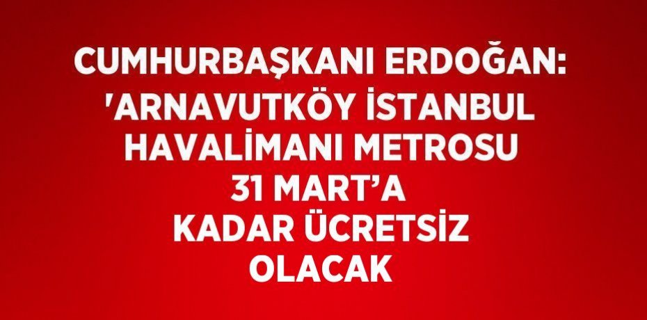 CUMHURBAŞKANI ERDOĞAN: 'ARNAVUTKÖY İSTANBUL HAVALİMANI METROSU 31 MART’A KADAR ÜCRETSİZ OLACAK