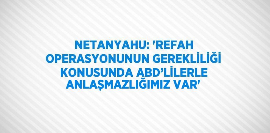 NETANYAHU: 'REFAH OPERASYONUNUN GEREKLİLİĞİ KONUSUNDA ABD’LİLERLE ANLAŞMAZLIĞIMIZ VAR'