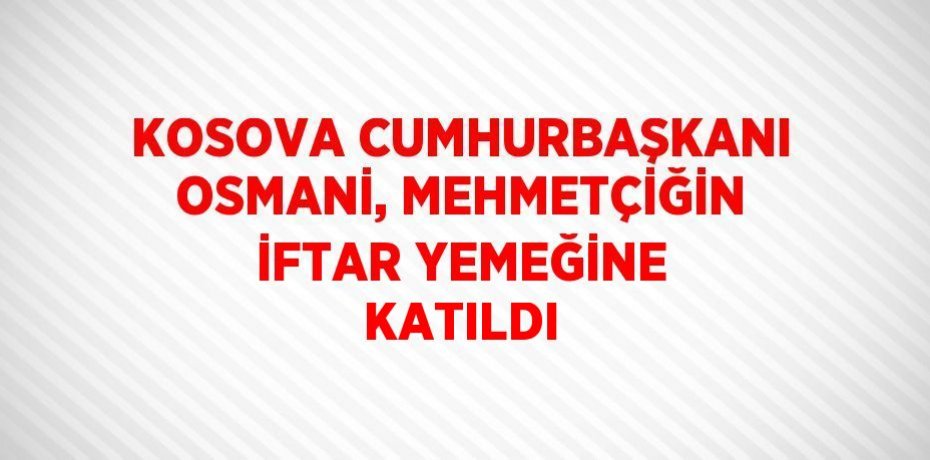 KOSOVA CUMHURBAŞKANI OSMANİ, MEHMETÇİĞİN İFTAR YEMEĞİNE KATILDI