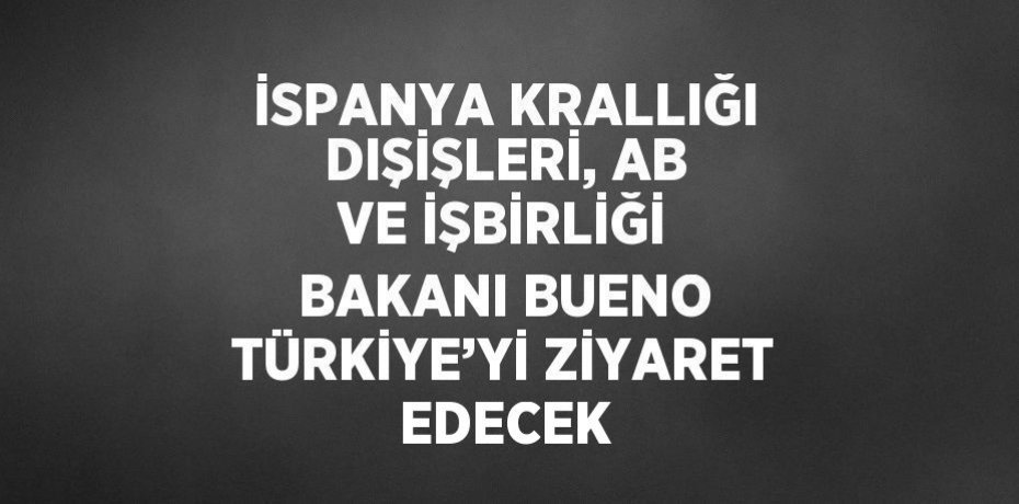 İSPANYA KRALLIĞI DIŞİŞLERİ, AB VE İŞBİRLİĞİ BAKANI BUENO TÜRKİYE’Yİ ZİYARET EDECEK