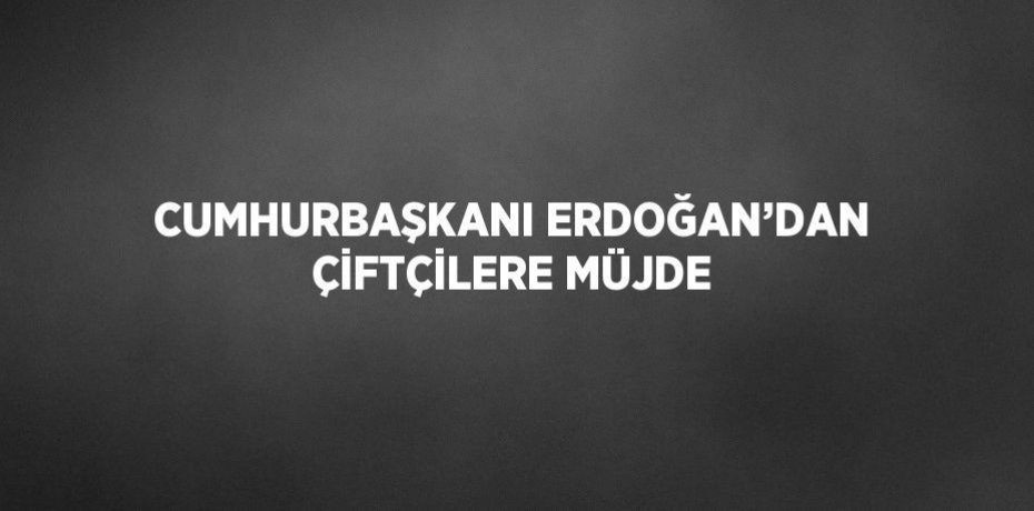 CUMHURBAŞKANI ERDOĞAN’DAN ÇİFTÇİLERE MÜJDE