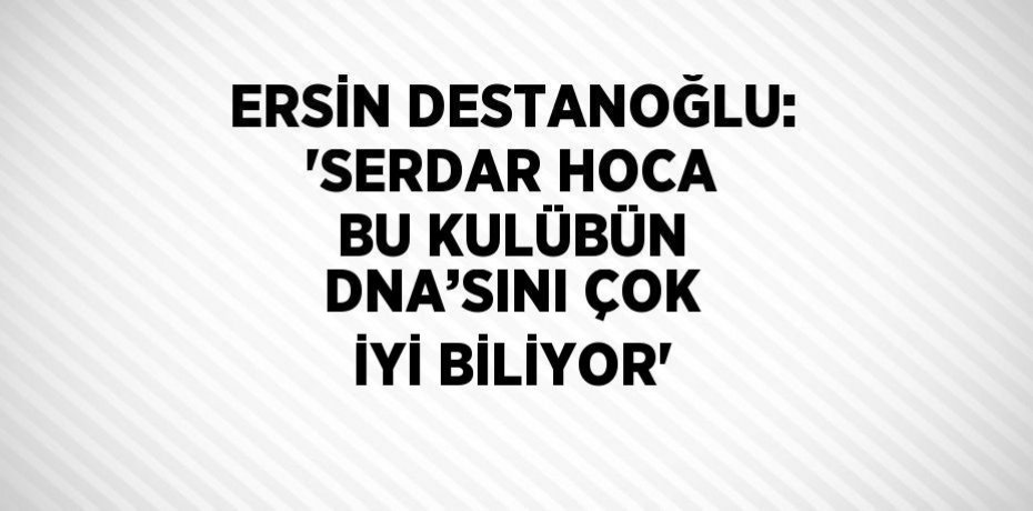 ERSİN DESTANOĞLU: 'SERDAR HOCA BU KULÜBÜN DNA’SINI ÇOK İYİ BİLİYOR'
