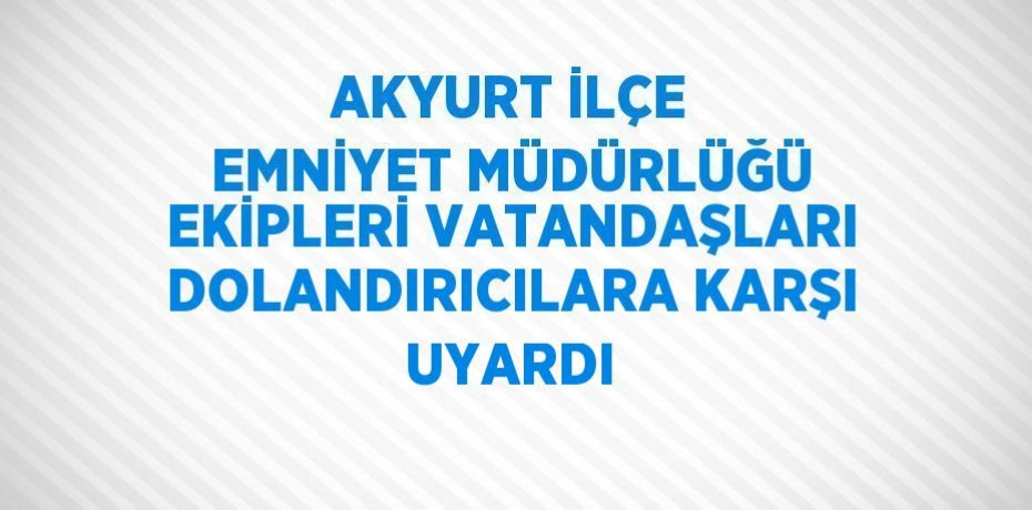 AKYURT İLÇE EMNİYET MÜDÜRLÜĞÜ EKİPLERİ VATANDAŞLARI DOLANDIRICILARA KARŞI UYARDI