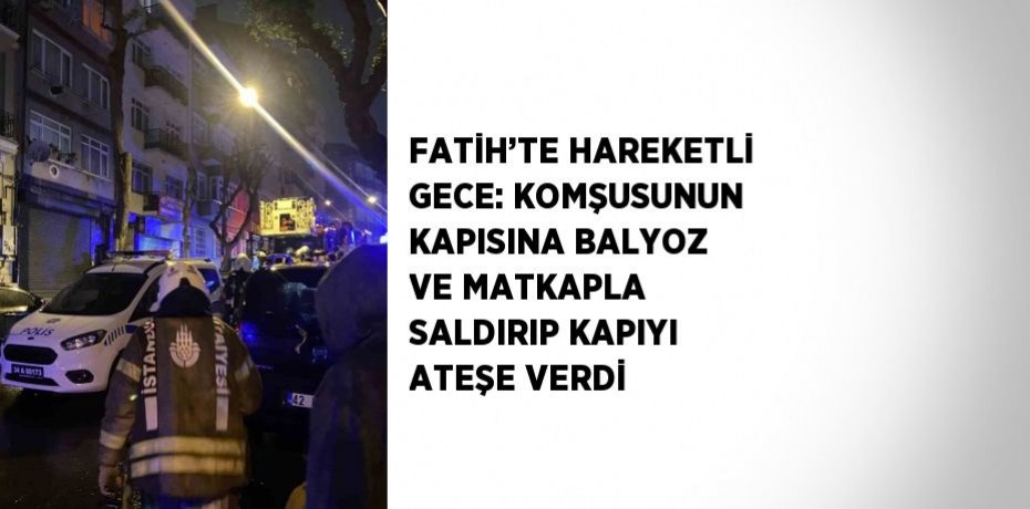 FATİH’TE HAREKETLİ GECE: KOMŞUSUNUN KAPISINA BALYOZ VE MATKAPLA SALDIRIP KAPIYI ATEŞE VERDİ