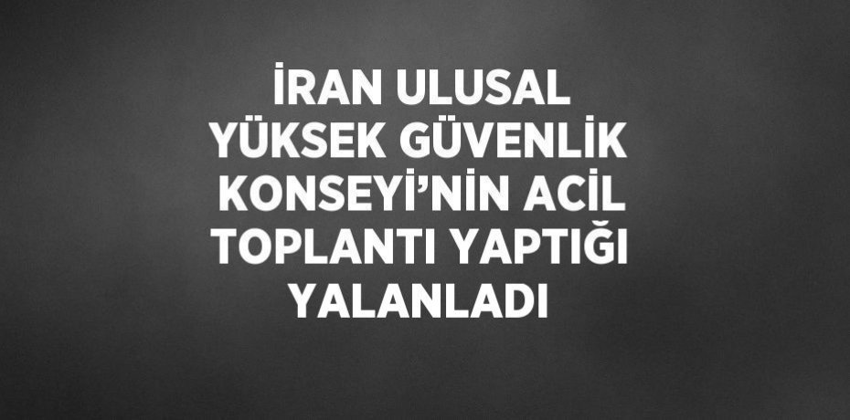 İRAN ULUSAL YÜKSEK GÜVENLİK KONSEYİ’NİN ACİL TOPLANTI YAPTIĞI YALANLADI