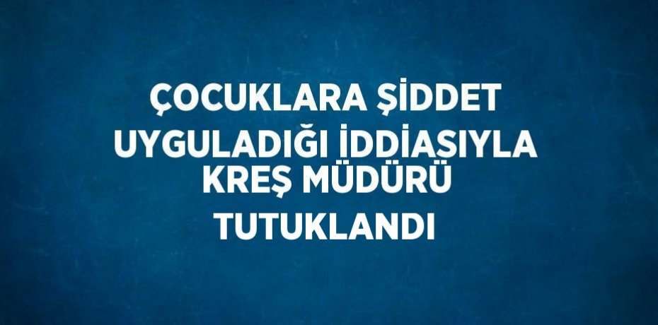 ÇOCUKLARA ŞİDDET UYGULADIĞI İDDİASIYLA KREŞ MÜDÜRÜ TUTUKLANDI