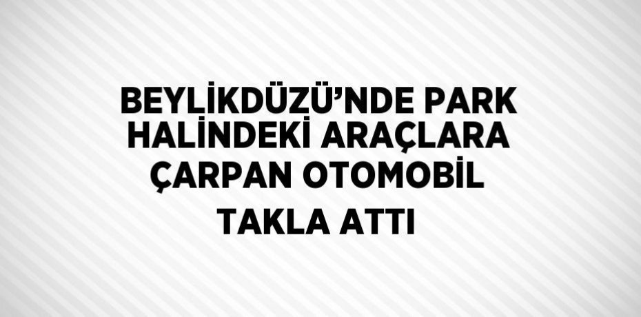 BEYLİKDÜZÜ’NDE PARK HALİNDEKİ ARAÇLARA ÇARPAN OTOMOBİL TAKLA ATTI
