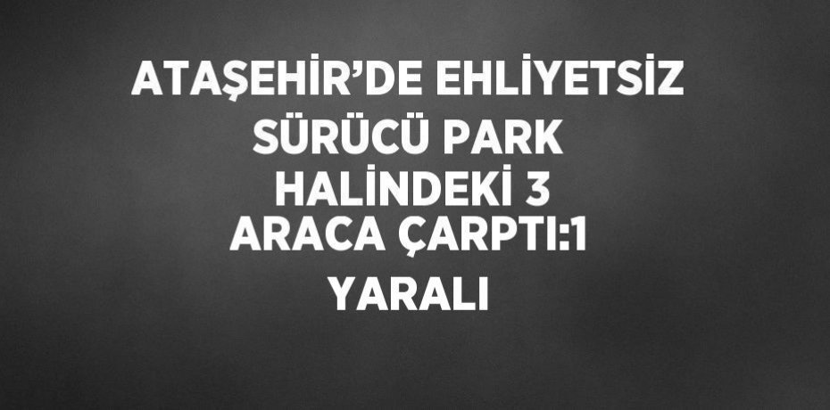 ATAŞEHİR’DE EHLİYETSİZ SÜRÜCÜ PARK HALİNDEKİ 3 ARACA ÇARPTI:1 YARALI