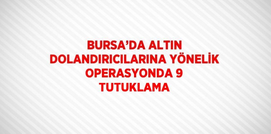 BURSA’DA ALTIN DOLANDIRICILARINA YÖNELİK OPERASYONDA 9 TUTUKLAMA