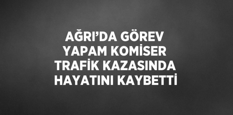 AĞRI’DA GÖREV YAPAM KOMİSER TRAFİK KAZASINDA HAYATINI KAYBETTİ