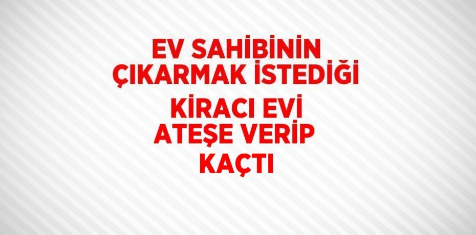 EV SAHİBİNİN ÇIKARMAK İSTEDİĞİ KİRACI EVİ ATEŞE VERİP KAÇTI