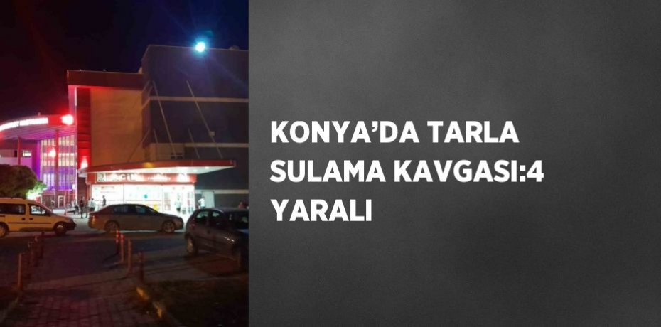 KONYA’DA TARLA SULAMA KAVGASI:4 YARALI