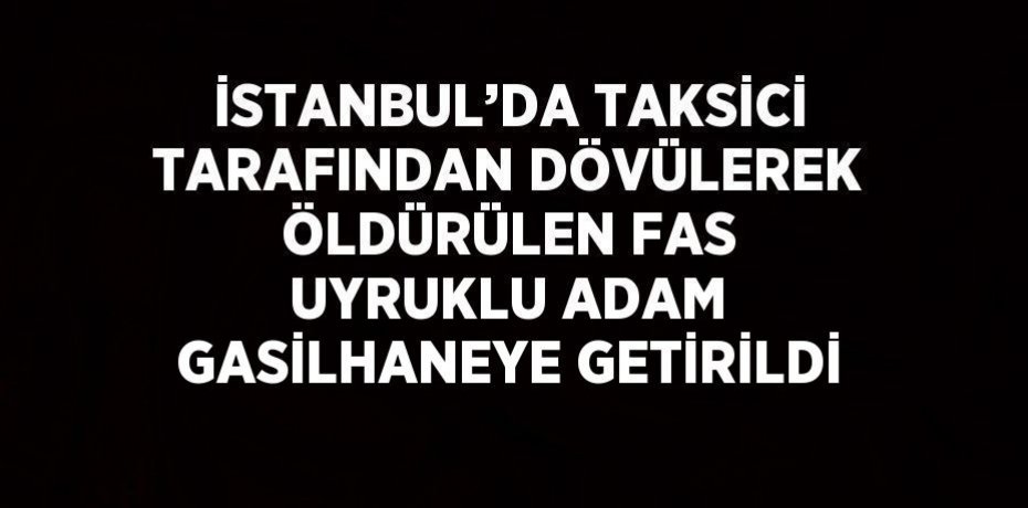 İSTANBUL’DA TAKSİCİ TARAFINDAN DÖVÜLEREK ÖLDÜRÜLEN FAS UYRUKLU ADAM GASİLHANEYE GETİRİLDİ