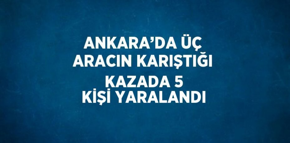 ANKARA’DA ÜÇ ARACIN KARIŞTIĞI KAZADA 5 KİŞİ YARALANDI