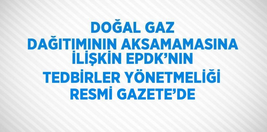 DOĞAL GAZ DAĞITIMININ AKSAMAMASINA İLİŞKİN EPDK’NIN TEDBİRLER YÖNETMELİĞİ RESMİ GAZETE’DE