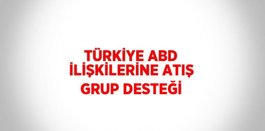 TÜRKİYE ABD İLİŞKİLERİNE ATIŞ GRUP DESTEĞİ