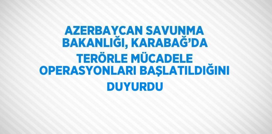 AZERBAYCAN SAVUNMA BAKANLIĞI, KARABAĞ’DA TERÖRLE MÜCADELE OPERASYONLARI BAŞLATILDIĞINI DUYURDU