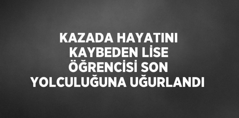 KAZADA HAYATINI KAYBEDEN LİSE ÖĞRENCİSİ SON YOLCULUĞUNA UĞURLANDI