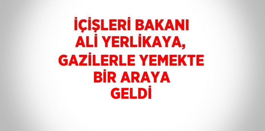 İÇİŞLERİ BAKANI ALİ YERLİKAYA, GAZİLERLE YEMEKTE BİR ARAYA GELDİ
