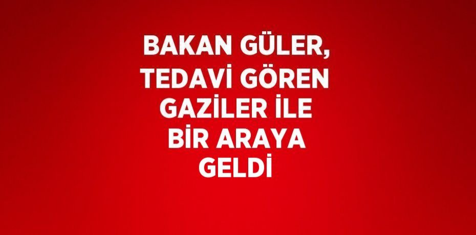 BAKAN GÜLER, TEDAVİ GÖREN GAZİLER İLE BİR ARAYA GELDİ