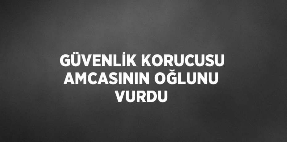 GÜVENLİK KORUCUSU AMCASININ OĞLUNU VURDU