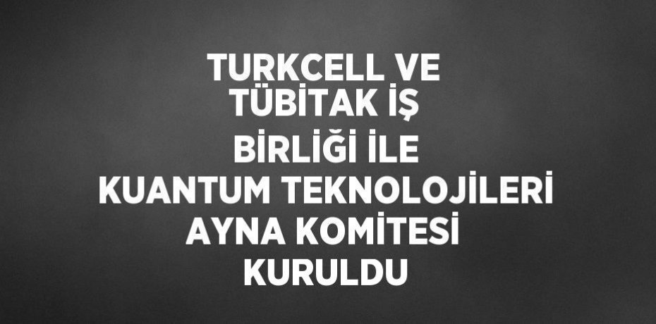 TURKCELL VE TÜBİTAK İŞ BİRLİĞİ İLE KUANTUM TEKNOLOJİLERİ AYNA KOMİTESİ KURULDU