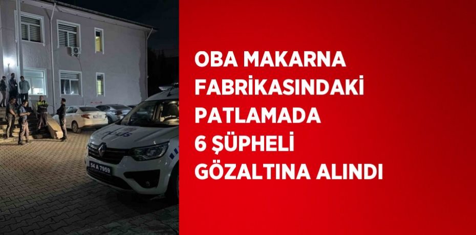OBA MAKARNA FABRİKASINDAKİ PATLAMADA 6 ŞÜPHELİ GÖZALTINA ALINDI