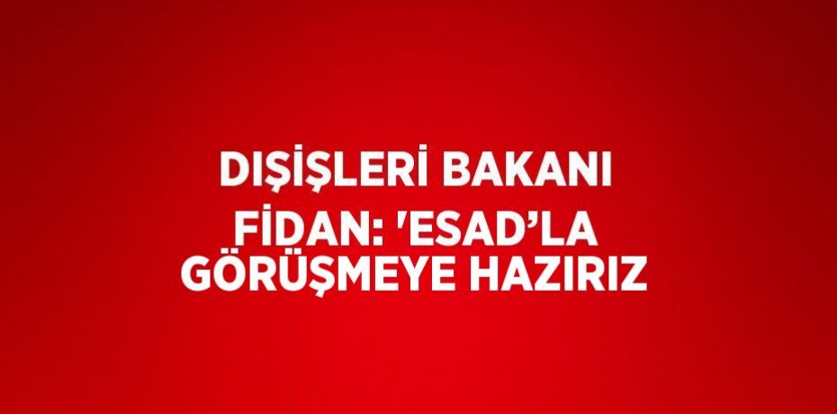 DIŞİŞLERİ BAKANI FİDAN: 'ESAD’LA GÖRÜŞMEYE HAZIRIZ
