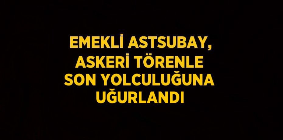 EMEKLİ ASTSUBAY, ASKERİ TÖRENLE SON YOLCULUĞUNA UĞURLANDI