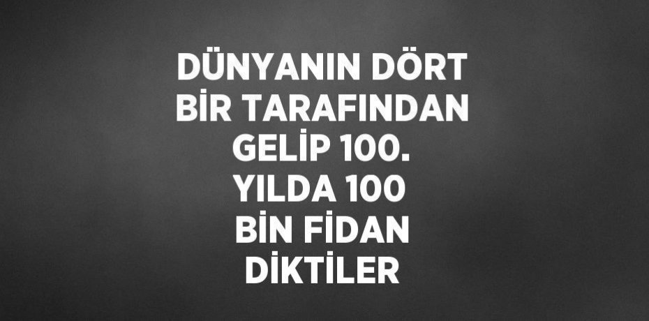 DÜNYANIN DÖRT BİR TARAFINDAN GELİP 100. YILDA 100 BİN FİDAN DİKTİLER