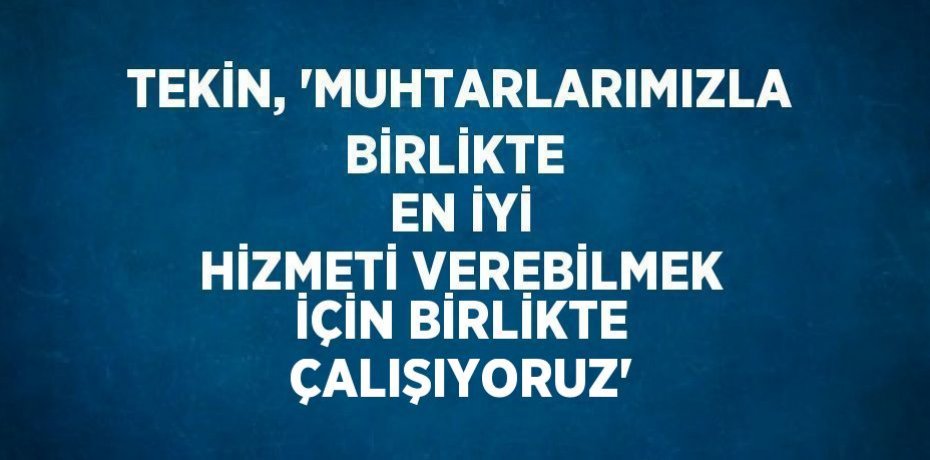 TEKİN, 'MUHTARLARIMIZLA BİRLİKTE  EN İYİ HİZMETİ VEREBİLMEK İÇİN BİRLİKTE ÇALIŞIYORUZ'