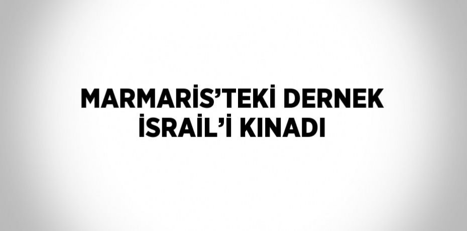 MARMARİS’TEKİ DERNEK İSRAİL’İ KINADI
