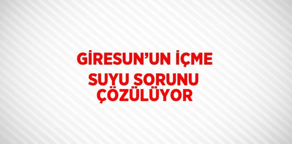 GİRESUN’UN İÇME SUYU SORUNU ÇÖZÜLÜYOR