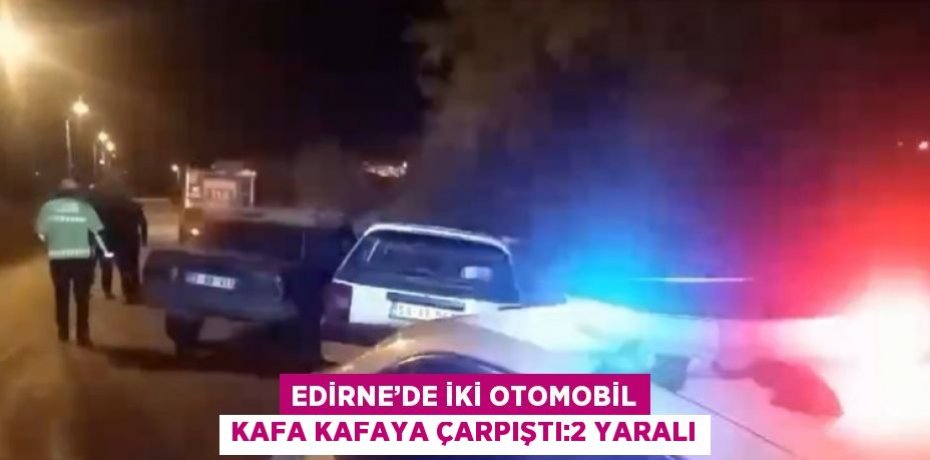 EDİRNE’DE İKİ OTOMOBİL KAFA KAFAYA ÇARPIŞTI:2 YARALI