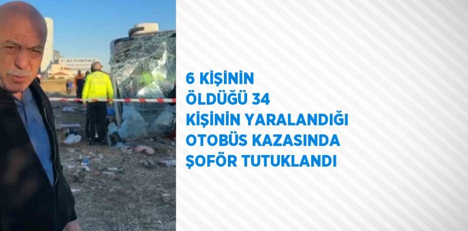 6 KİŞİNİN ÖLDÜĞÜ 34 KİŞİNİN YARALANDIĞI OTOBÜS KAZASINDA ŞOFÖR TUTUKLANDI