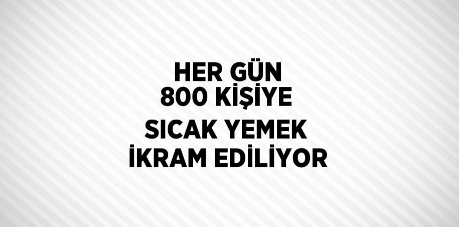 HER GÜN 800 KİŞİYE SICAK YEMEK İKRAM EDİLİYOR