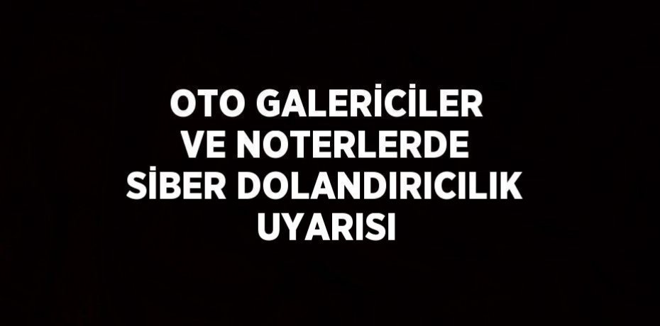 OTO GALERİCİLER VE NOTERLERDE SİBER DOLANDIRICILIK UYARISI