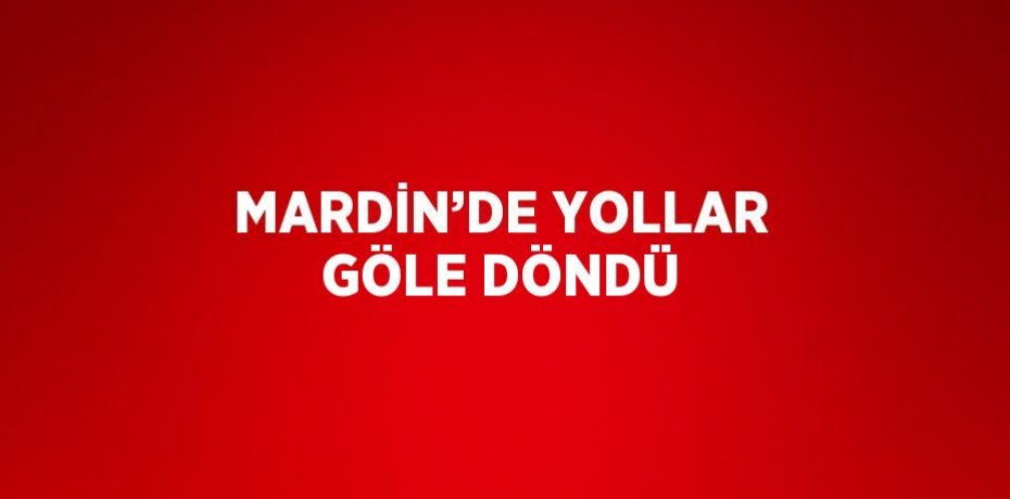 MARDİN’DE YOLLAR GÖLE DÖNDÜ