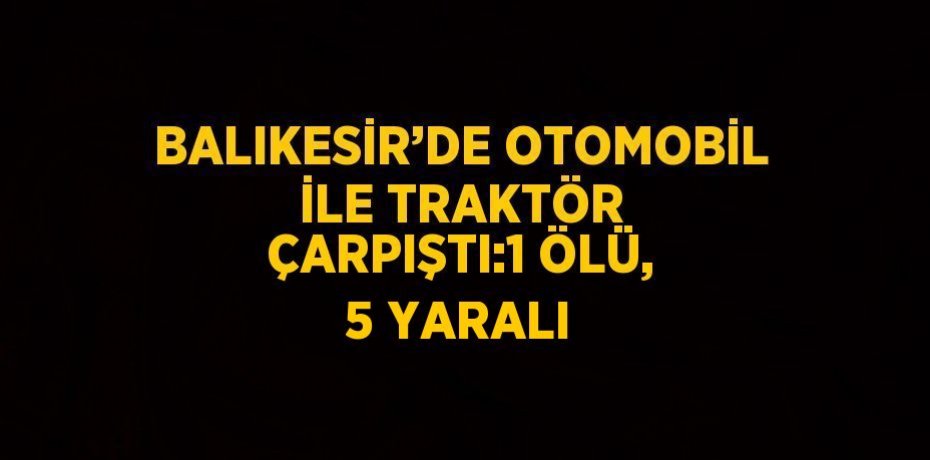 BALIKESİR’DE OTOMOBİL İLE TRAKTÖR ÇARPIŞTI:1 ÖLÜ, 5 YARALI