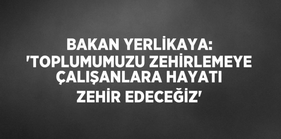 BAKAN YERLİKAYA: 'TOPLUMUMUZU ZEHİRLEMEYE ÇALIŞANLARA HAYATI ZEHİR EDECEĞİZ'